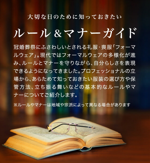 大切な日のために知っておきたいルール&マナーガイド 冠婚葬祭にふさわしいとされる礼服・喪服「フォーマルウェア」。現代ではフォーマルウェアの多様化が進み、ルールとマナーを守りながら、自分らしさを表現できるようになってきました。プロフェッショナルの立場から、あらためて知っておきたい服装の選び方や保管方法、立ち振る舞いなどの基本的なルールやマナーについてご紹介します ※地域や宗派によっては、ルール・マナーが異なる場合があります